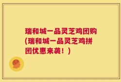 瑞和城一品灵芝鸡团购(瑞和城一品灵芝鸡拼团优惠来袭！)