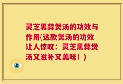 灵芝黑蒜煲汤的功效与作用(这款煲汤的功效让人惊叹：灵芝黑蒜煲汤又滋补又美味！)