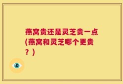 燕窝贵还是灵芝贵一点(燕窝和灵芝哪个更贵？)