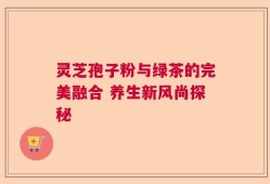 灵芝孢子粉与绿茶的完美融合 养生新风尚探秘