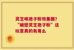 灵芝喷孢子粉效果图？“破壁灵芝孢子粉”这玩意真的有用么