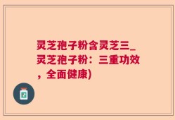 灵芝孢子粉含灵芝三_灵芝孢子粉：三重功效，全面健康)