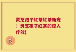灵芝孢子红茶红茶新宠：灵芝孢子红茶的惊人疗效)