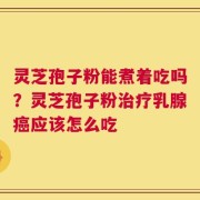 灵芝孢子粉能煮着吃吗？灵芝孢子粉治疗乳腺癌应该怎么吃