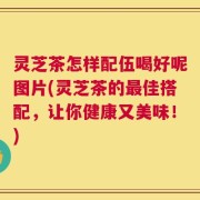 灵芝茶怎样配伍喝好呢图片(灵芝茶的最佳搭配，让你健康又美味！)