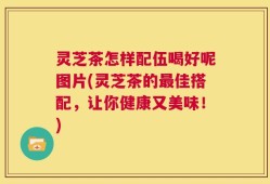 灵芝茶怎样配伍喝好呢图片(灵芝茶的最佳搭配，让你健康又美味！)