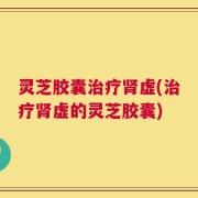 灵芝胶囊治疗肾虚(治疗肾虚的灵芝胶囊)