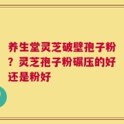 养生堂灵芝破壁孢子粉？灵芝孢子粉碾压的好还是粉好