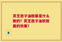 灵芝孢子油胶囊是什么做的？灵芝孢子油软胶囊的效果？