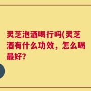 灵芝泡酒喝行吗(灵芝酒有什么功效，怎么喝最好？