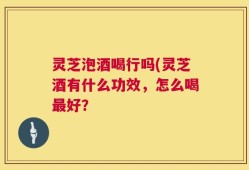灵芝泡酒喝行吗(灵芝酒有什么功效，怎么喝最好？