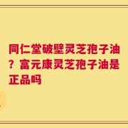 同仁堂破壁灵芝孢子油？富元康灵芝孢子油是正品吗