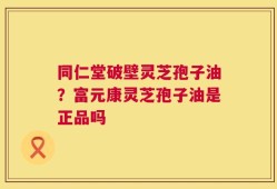 同仁堂破壁灵芝孢子油？富元康灵芝孢子油是正品吗