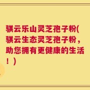 骐云乐山灵芝孢子粉(骐云生态灵芝孢子粉，助您拥有更健康的生活！)