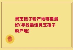 灵芝孢子粉产地哪里最好(寻找最佳灵芝孢子粉产地)