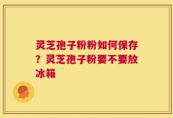 灵芝孢子粉粉如何保存？灵芝孢子粉要不要放冰箱