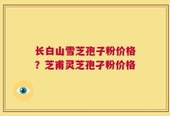 长白山雪芝孢子粉价格？芝甫灵芝孢孑粉价格