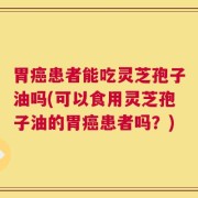 胃癌患者能吃灵芝孢子油吗(可以食用灵芝孢子油的胃癌患者吗？)