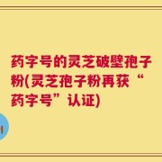 药字号的灵芝破壁孢子粉(灵芝孢子粉再获“药字号”认证)