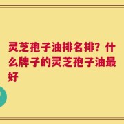 灵芝孢子油排名排？什么牌子的灵芝孢子油最好