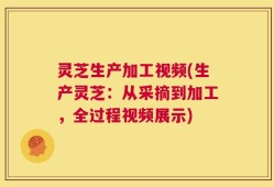 灵芝生产加工视频(生产灵芝：从采摘到加工，全过程视频展示)