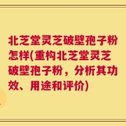 北芝堂灵芝破壁孢子粉怎样(重构北芝堂灵芝破壁孢子粉，分析其功效、用途和评价)