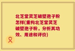 北芝堂灵芝破壁孢子粉怎样(重构北芝堂灵芝破壁孢子粉，分析其功效、用途和评价)