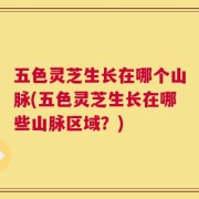 五色灵芝生长在哪个山脉(五色灵芝生长在哪些山脉区域？)