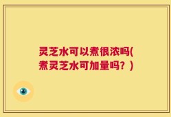 灵芝水可以煮很浓吗(煮灵芝水可加量吗？)