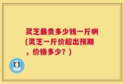 灵芝最贵多少钱一斤啊(灵芝一斤价超出预期，价格多少？)