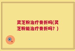灵芝粉治疗骨折吗(灵芝粉能治疗骨折吗？)
