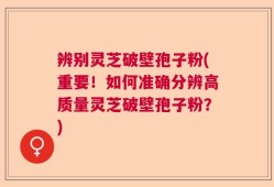 辨别灵芝破壁孢子粉(重要！如何准确分辨高质量灵芝破壁孢子粉？)