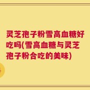 灵芝孢子粉雪高血糖好吃吗(雪高血糖与灵芝孢子粉合吃的美味)