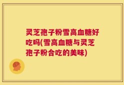 灵芝孢子粉雪高血糖好吃吗(雪高血糖与灵芝孢子粉合吃的美味)