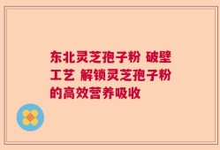 东北灵芝孢子粉 破壁工艺 解锁灵芝孢子粉的高效营养吸收