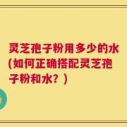 灵芝孢子粉用多少的水(如何正确搭配灵芝孢子粉和水？)