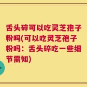 舌头碎可以吃灵芝孢子粉吗(可以吃灵芝孢子粉吗：舌头碎吃一些细节需知)