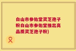 白山市参佑堂灵芝孢子粉白山市参佑堂推出高品质灵芝孢子粉)