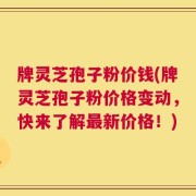 牌灵芝孢子粉价钱(牌灵芝孢子粉价格变动，快来了解最新价格！)
