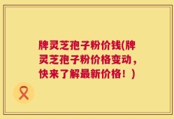 牌灵芝孢子粉价钱(牌灵芝孢子粉价格变动，快来了解最新价格！)
