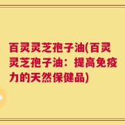 百灵灵芝孢子油(百灵灵芝孢子油：提高免疫力的天然保健品)
