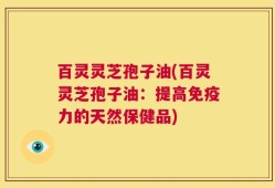 百灵灵芝孢子油(百灵灵芝孢子油：提高免疫力的天然保健品)