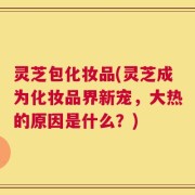 灵芝包化妆品(灵芝成为化妆品界新宠，大热的原因是什么？)