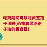 吃药期间可以吃灵芝孢子油吗(药物和灵芝孢子油的相容性)