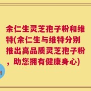 余仁生灵芝孢子粉和维特(余仁生与维特分别推出高品质灵芝孢子粉，助您拥有健康身心)