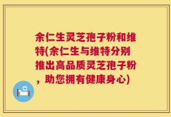 余仁生灵芝孢子粉和维特(余仁生与维特分别推出高品质灵芝孢子粉，助您拥有健康身心)