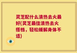 灵芝配什么清热去火最好(灵芝最佳清热去火搭档，轻松缓解身体不适)