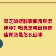灵芝破壁胶囊服用腿怎浮肿？喝灵芝粉出现胃痛胃胀是怎么回事