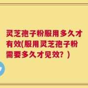 灵芝孢子粉服用多久才有效(服用灵芝孢子粉需要多久才见效？)