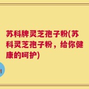 苏科牌灵芝孢子粉(苏科灵芝孢子粉，给你健康的呵护)